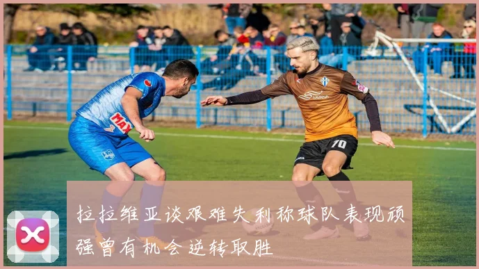拉拉维亚谈艰难失利称球队表现顽强曾有机会逆转取胜