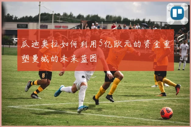 瓜迪奥拉如何利用5亿欧元的资金重塑曼城的未来蓝图