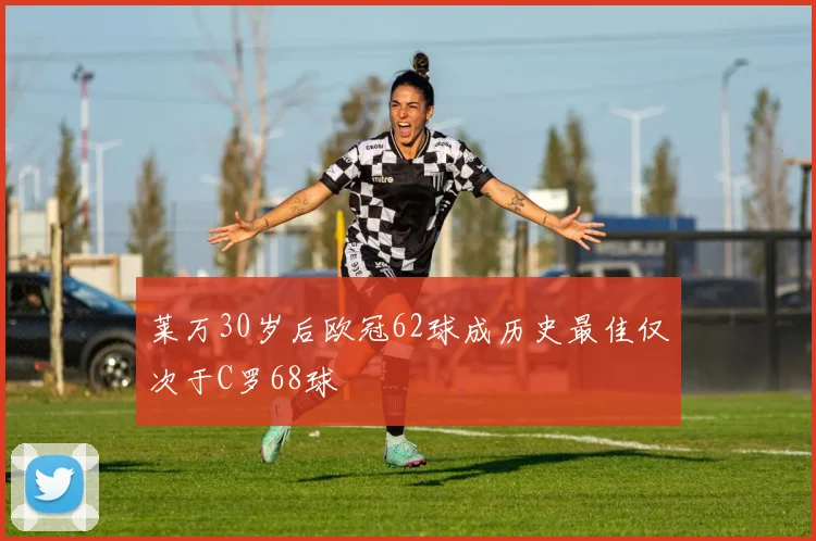 莱万30岁后欧冠62球成历史最佳仅次于C罗68球