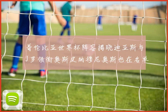 哥伦比亚世界杯阵容揭晓迪亚斯与J罗领衔奥斯皮纳穆尼奥斯也在名单中