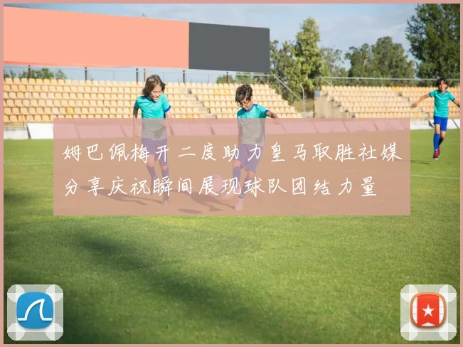 姆巴佩梅开二度助力皇马取胜社媒分享庆祝瞬间展现球队团结力量
