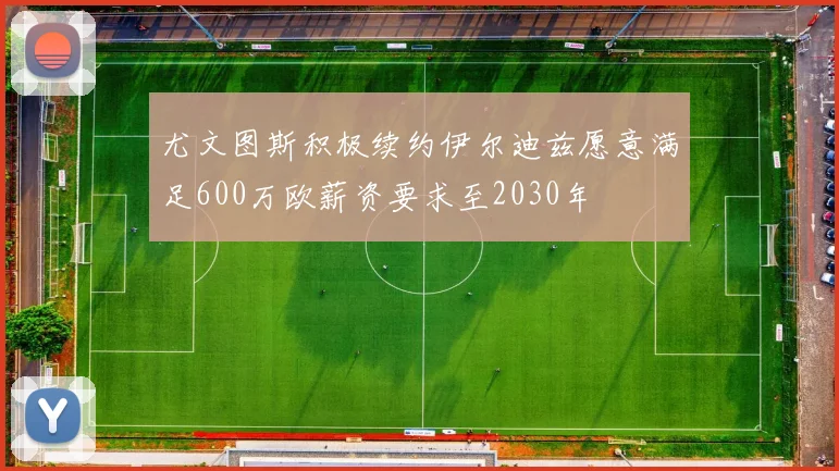 尤文图斯积极续约伊尔迪兹愿意满足600万欧薪资要求至2030年