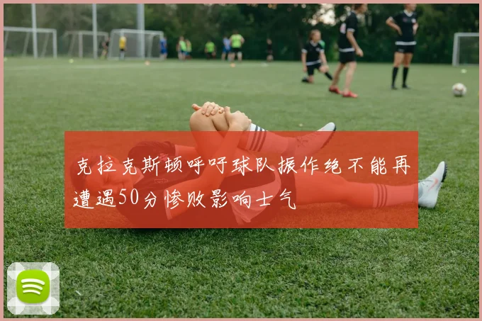 克拉克斯顿呼吁球队振作绝不能再遭遇50分惨败影响士气
