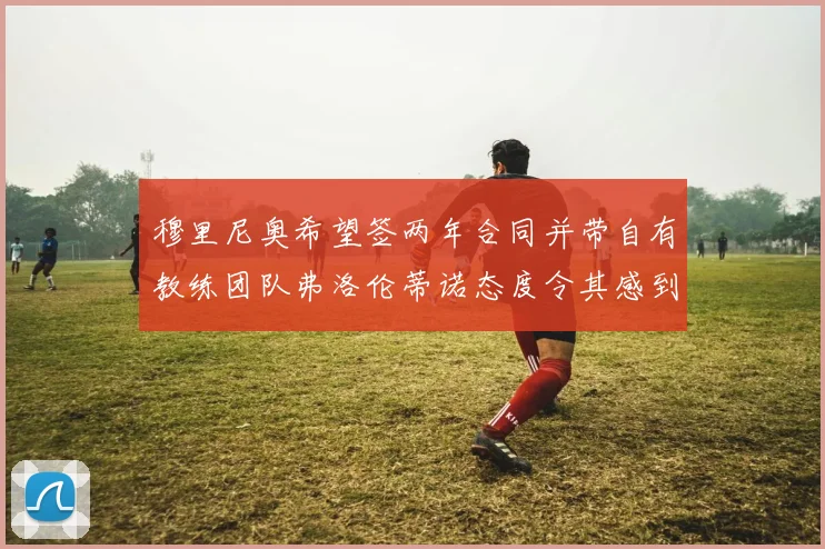 穆里尼奥希望签两年合同并带自有教练团队弗洛伦蒂诺态度令其感到失望