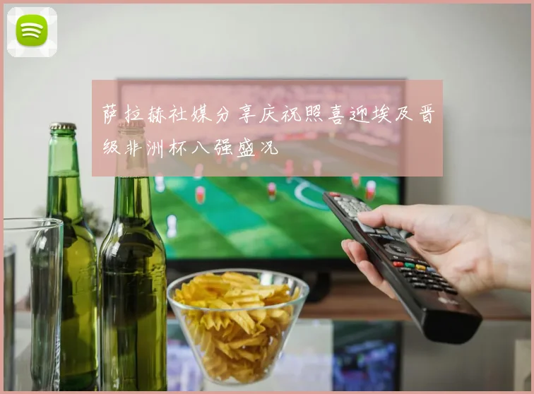 萨拉赫社媒分享庆祝照喜迎埃及晋级非洲杯八强盛况
