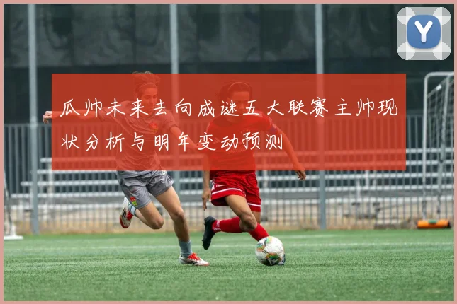 瓜帅未来去向成谜五大联赛主帅现状分析与明年变动预测