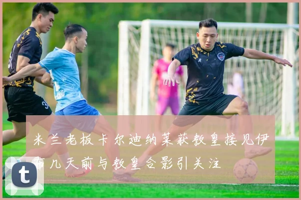 米兰老板卡尔迪纳莱获教皇接见伊布几天前与教皇合影引关注