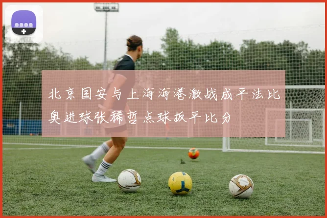 北京国安与上海海港激战成平法比奥进球张稀哲点球扳平比分