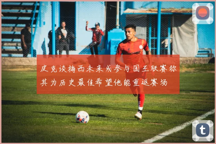 皮克谈梅西未来或参与国王联赛称其为历史最佳希望他能重返赛场