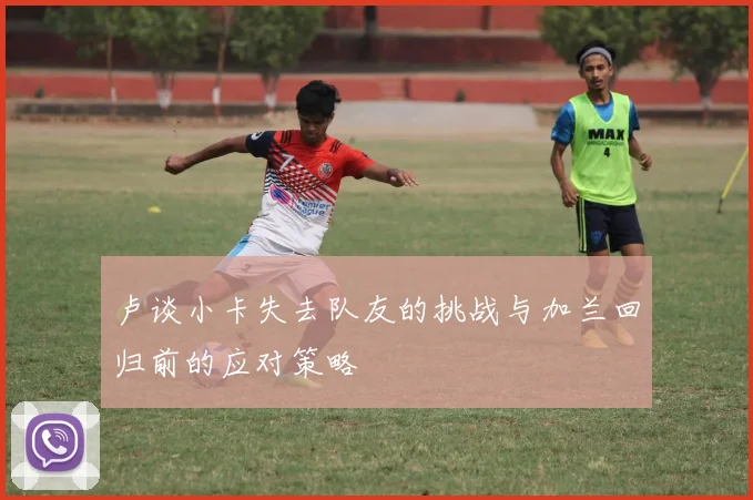 卢谈小卡失去队友的挑战与加兰回归前的应对策略