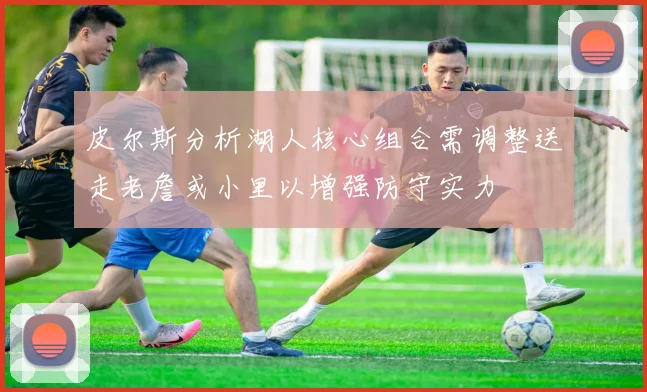 皮尔斯分析湖人核心组合需调整送走老詹或小里以增强防守实力