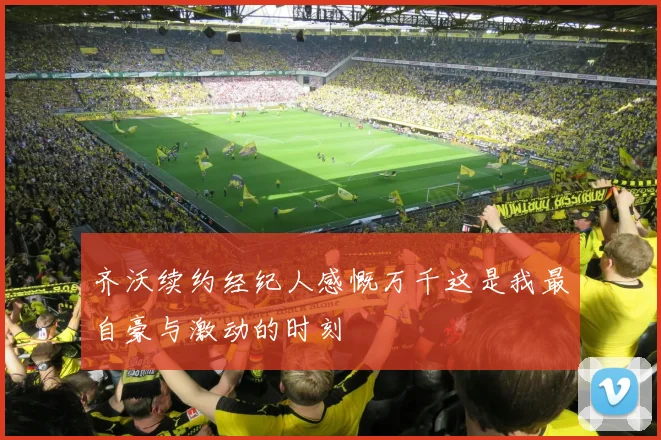 齐沃续约经纪人感慨万千这是我最自豪与激动的时刻