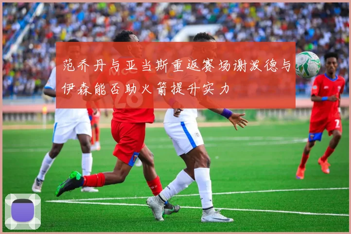 范乔丹与亚当斯重返赛场谢泼德与伊森能否助火箭提升实力