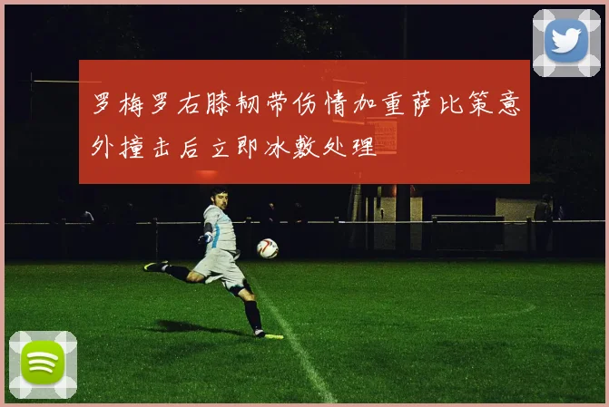 罗梅罗右膝韧带伤情加重萨比策意外撞击后立即冰敷处理