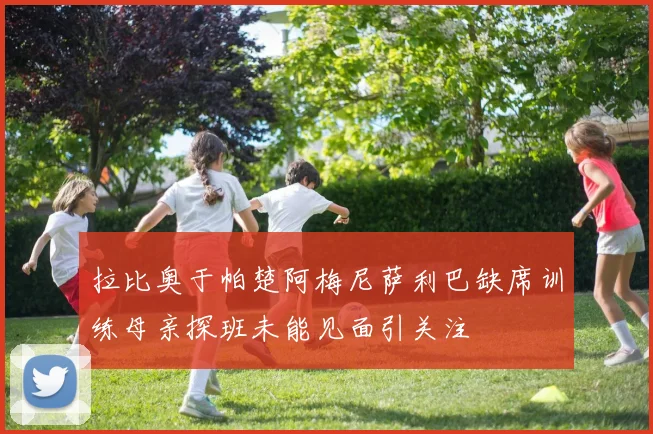 拉比奥于帕楚阿梅尼萨利巴缺席训练母亲探班未能见面引关注
