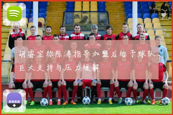 胡睿宝称陈涛指导加盟后给予球队巨大支持与压力缓解