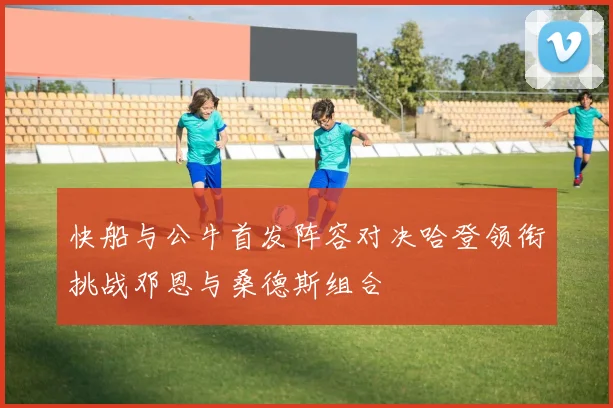 快船与公牛首发阵容对决哈登领衔挑战邓恩与桑德斯组合
