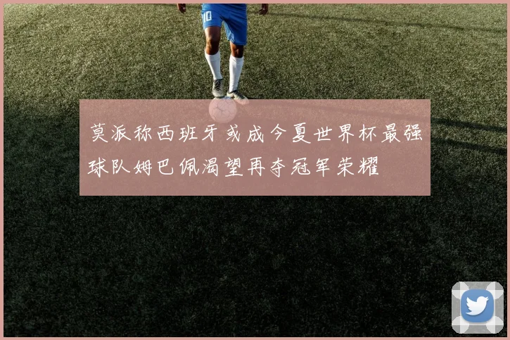 莫派称西班牙或成今夏世界杯最强球队姆巴佩渴望再夺冠军荣耀